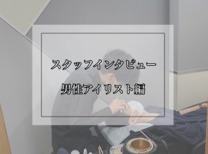 スタッフインタビュー～男性アイリスト編～
